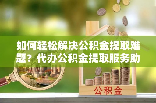 那坡如何轻松解决公积金提取难题？代办公积金提取服务助您一臂之力