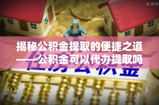 那坡揭秘公积金提取的便捷之道——公积金可以代办提取吗？